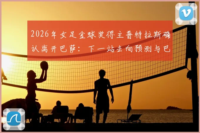 2026年女足金球奖得主普特拉斯确认离开巴萨：下一站去向预测与巴萨女足影响分析