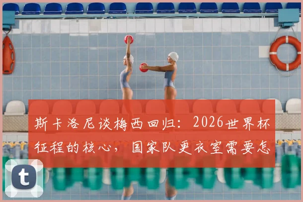 斯卡洛尼谈梅西回归:2026世界杯征程的核心,国家队更衣室需要怎样的百分百投入?