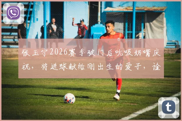 张玉宁2026赛季破门后吮吸奶嘴庆祝，将进球献给刚出生的爱子，诠释球场内外双喜临门