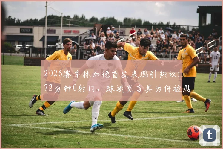 2026赛季林加德首发表现引热议：72分钟0射门，球迷直言其为何被贴上“最平庸”标签