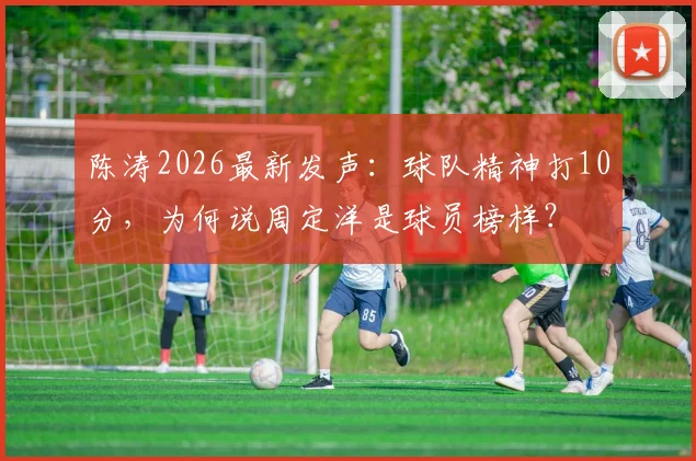 陈涛2026最新发声：球队精神打10分，为何说周定洋是球员榜样？