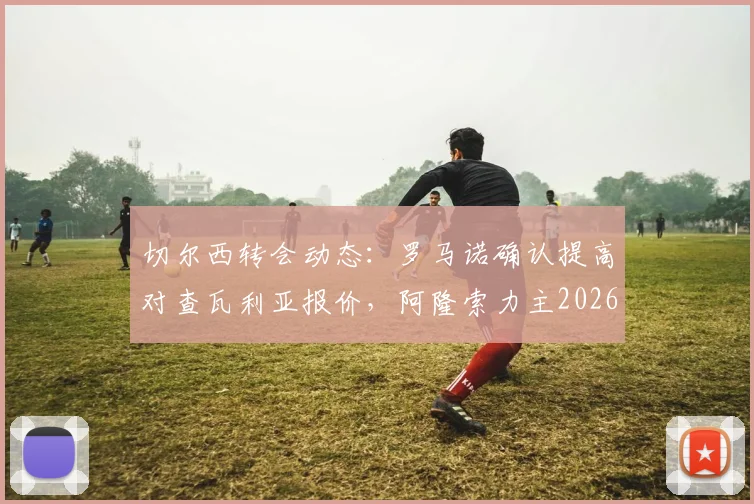 切尔西转会动态：罗马诺确认提高对查瓦利亚报价，阿隆索力主2026年夏窗关键签约
