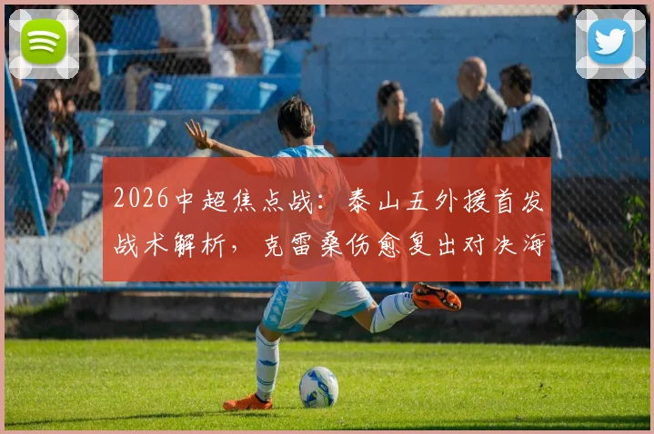 2026中超焦点战：泰山五外援首发战术解析，克雷桑伤愈复出对决海港单外援阵容，傅欢关键位置出战
