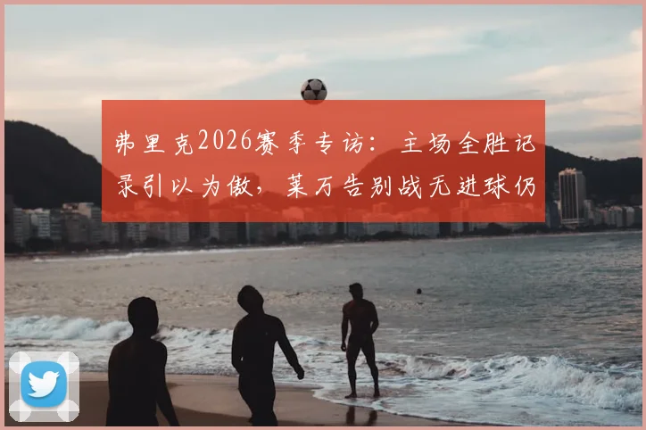 弗里克2026赛季专访：主场全胜记录引以为傲，莱万告别战无进球仍获完美评价