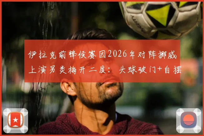 伊拉克前锋侯赛因2026年对阵挪威上演另类梅开二度：头球破门+自摆乌龙全过程回顾与技术分析，附赛后影响解读