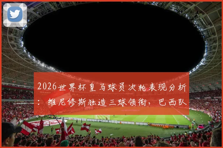 2026世界杯皇马球员次轮表现分析：维尼修斯独造三球领衔，巴西队内贡献3球2助攻