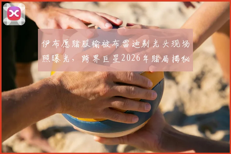 伊布愿赌服输被布雷迪剃光头现场照曝光，跨界巨星2026年赌局揭秘及背后趣闻