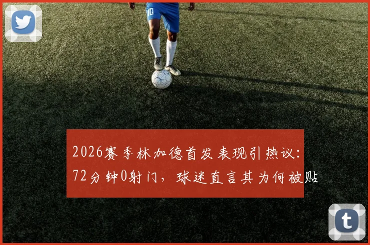 2026赛季林加德首发表现引热议：72分钟0射门，球迷直言其为何被贴上“最平庸”标签