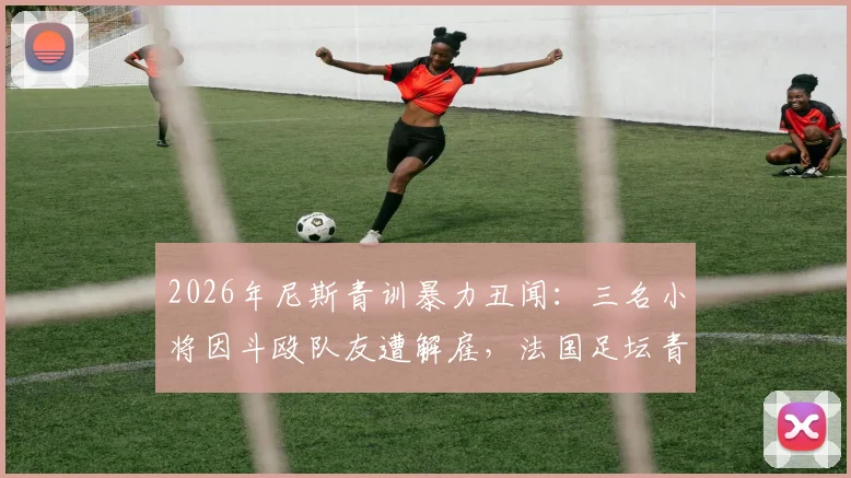 2026年尼斯青训暴力丑闻：三名小将因斗殴队友遭解雇，法国足坛青训纪律再引热议