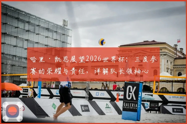 哈里·凯恩展望2026世界杯：三度参赛的荣耀与责任，详解队长领袖心路与团队前景