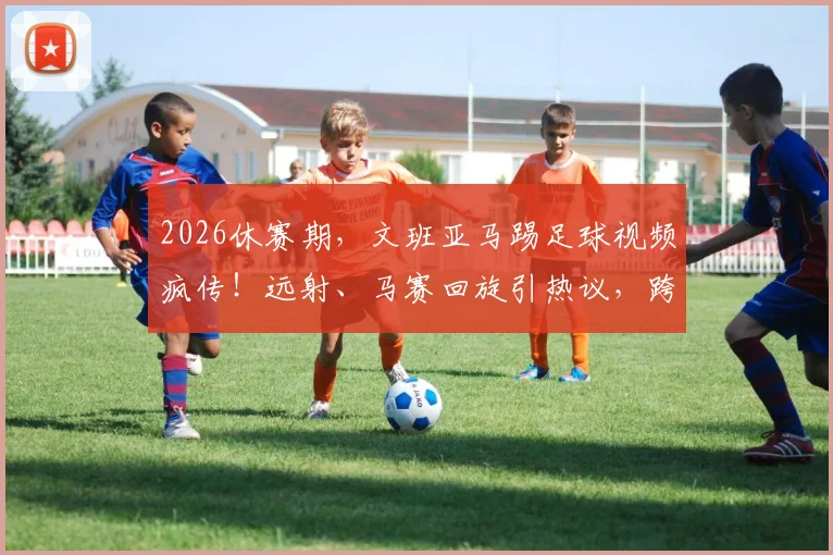 2026休赛期，文班亚马踢足球视频疯传！远射、马赛回旋引热议，跨界球技到底什么水平？