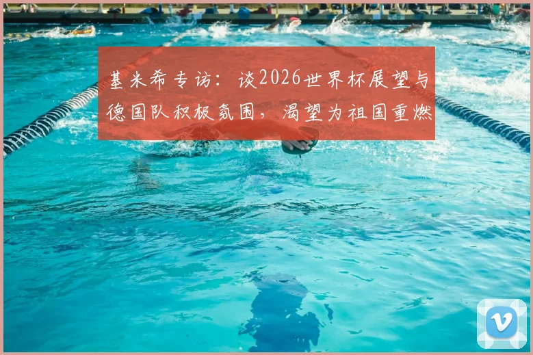 基米希专访：谈2026世界杯展望与德国队积极氛围，渴望为祖国重燃骄傲