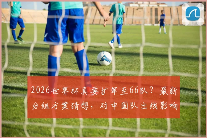 2026世界杯真要扩军至66队？最新分组方案猜想，对中国队出线影响几何