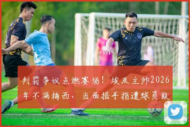 判罚争议点燃赛场！埃及主帅2026年不满梅西，当面摇手指遭球员鼓掌嘲讽