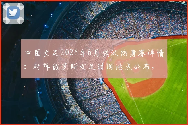 中国女足2026年6月武汉热身赛详情：对阵俄罗斯女足时间地点公布，附门票购买与对手实力观赛全指南